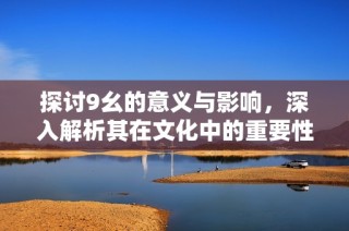 探讨9幺的意义与影响，深入解析其在文化中的重要性