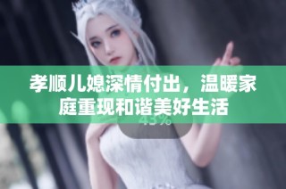 孝顺儿媳深情付出，温暖家庭重现和谐美好生活