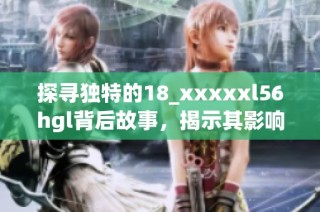 探寻独特的18_xxxxxl56hgl背后故事，揭示其影响与意义之旅