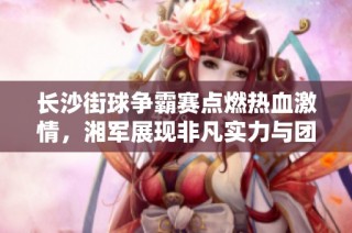 长沙街球争霸赛点燃热血激情，湘军展现非凡实力与团结精神