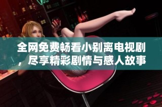 全网免费畅看小别离电视剧，尽享精彩剧情与感人故事