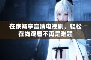 在家畅享高清电视剧，轻松在线观看不再是难题