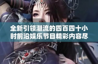 全新引领潮流的四百四十小时前沿娱乐节目精彩内容尽在其中
