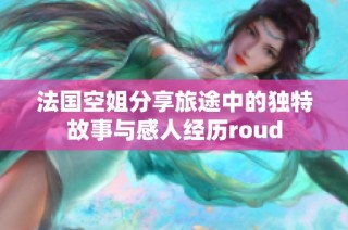 法国空姐分享旅途中的独特故事与感人经历roud