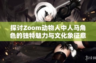 探讨Zoom动物人中人马角色的独特魅力与文化象征意义