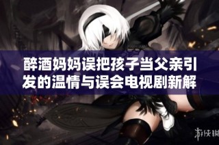 醉酒妈妈误把孩子当父亲引发的温情与误会电视剧新解读