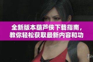 全新版本葫芦侠下载指南，教你轻松获取最新内容和功能