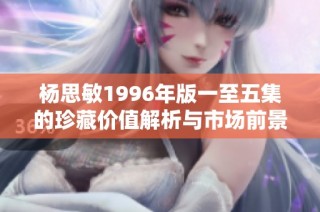 杨思敏1996年版一至五集的珍藏价值解析与市场前景展望