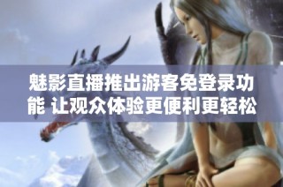 魅影直播推出游客免登录功能 让观众体验更便利更轻松