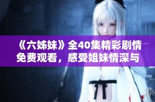 《六姊妹》全40集精彩剧情免费观看，感受姐妹情深与家庭纽带