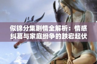 似锦分集剧情全解析：情感纠葛与家庭纷争的跌宕起伏之旅