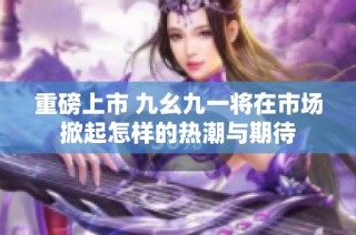 重磅上市 九幺九一将在市场掀起怎样的热潮与期待