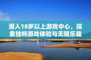 潜入18岁以上游戏中心，探索独特游戏体验与无限乐趣的奇妙世界