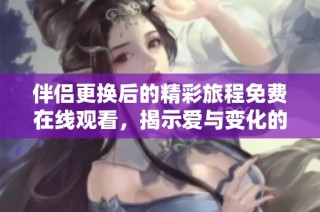 伴侣更换后的精彩旅程免费在线观看，揭示爱与变化的真实故事
