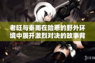 老旺与秦雨在险恶的野外环境中展开激烈对决的故事背景详解