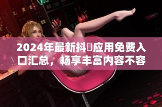 2024年最新抖抈应用免费入口汇总，畅享丰富内容不容错过