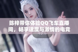 陈梓带你体验QQ飞车直播间，畅享速度与激情的电竞竞技场