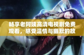 畅享老阿姨高清电视剧免费观看，感受温情与幽默的故事魅力