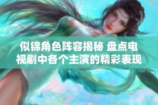 似锦角色阵容揭秘 盘点电视剧中各个主演的精彩表现与背景