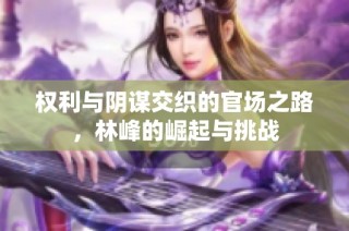 权利与阴谋交织的官场之路，林峰的崛起与挑战