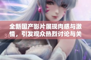 全新国产影片展现肉感与激情，引发观众热烈讨论与关注