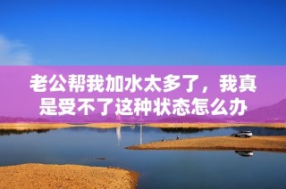 老公帮我加水太多了，我真是受不了这种状态怎么办