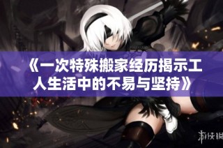 《一次特殊搬家经历揭示工人生活中的不易与坚持》