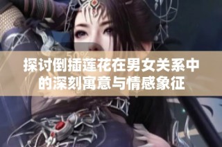 探讨倒插莲花在男女关系中的深刻寓意与情感象征