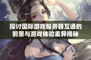 探讨国际游戏服务器互通的前景与游戏体验差异揭秘