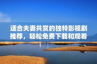 适合夫妻共赏的独特影视剧推荐，轻松免费下载和观看方法分享