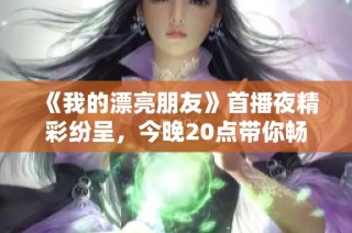 《我的漂亮朋友》首播夜精彩纷呈，今晚20点带你畅享青春故事