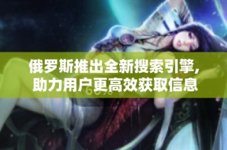 俄罗斯推出全新搜索引擎, 助力用户更高效获取信息与资源