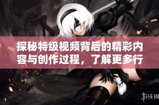 探秘特级视频背后的精彩内容与创作过程，了解更多行业内幕