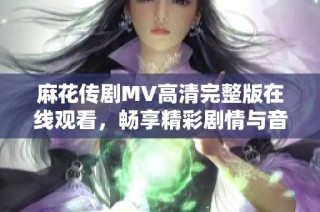 麻花传剧MV高清完整版在线观看，畅享精彩剧情与音乐魅力