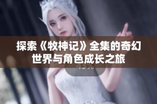 探索《牧神记》全集的奇幻世界与角色成长之旅
