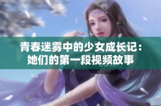 青春迷雾中的少女成长记：她们的第一段视频故事
