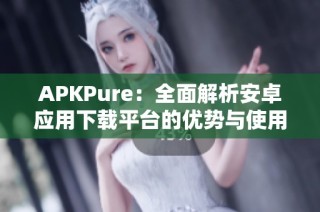 APKPure：全面解析安卓应用下载平台的优势与使用技巧