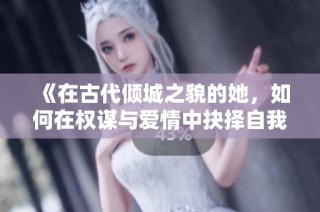 《在古代倾城之貌的她，如何在权谋与爱情中抉择自我命运》