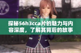 探秘56h3cca片的魅力与内容深度，了解其背后的故事与影响