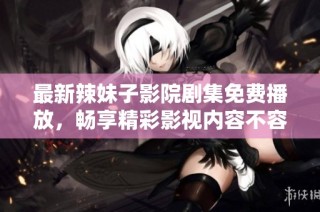最新辣妹子影院剧集免费播放，畅享精彩影视内容不容错过