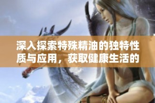 深入探索特殊精油的独特性质与应用，获取健康生活的新选择