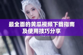 最全面的黄瓜视频下载指南及使用技巧分享