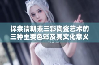 探索清朝素三彩陶瓷艺术的三种主要色彩及其文化意义