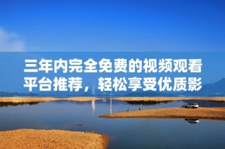 三年内完全免费的视频观看平台推荐，轻松享受优质影视内容