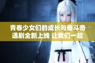 青春少女们的成长与奋斗奇遇剧全新上线 让我们一起欣赏吧