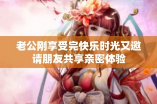老公刚享受完快乐时光又邀请朋友共享亲密体验