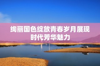 绚丽国色绽放青春岁月展现时代芳华魅力