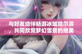与好友结伴畅游冰城哈尔滨，共同欣赏梦幻雪景的绝美之旅