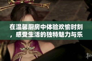 在温馨厨房中体验欢愉时刻，感受生活的独特魅力与乐趣