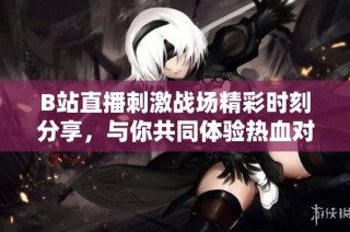 B站直播刺激战场精彩时刻分享，与你共同体验热血对战激情